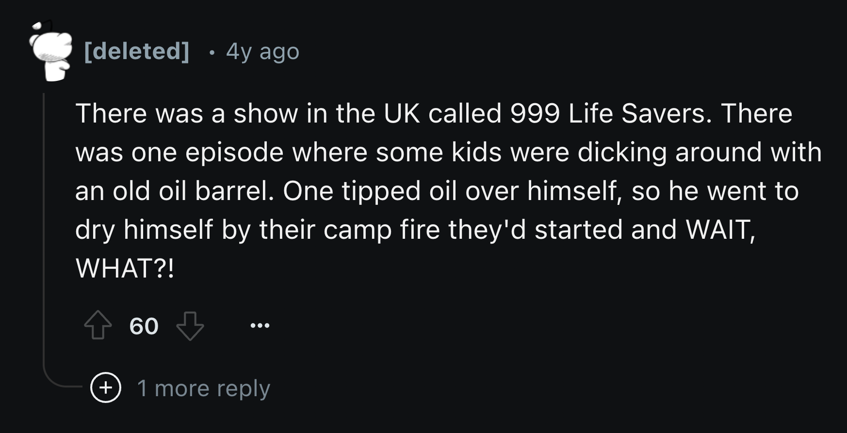 screenshot - deleted 4y ago There was a show in the Uk called 999 Life Savers. There was one episode where some kids were dicking around with an old oil barrel. One tipped oil over himself, so he went to dry himself by their camp fire they'd started and W